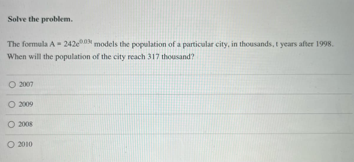 Solve the problem.
The formula A = 242e0.03t models the population of a particular city, in thousands, t years after 1998.
When will the population of the city reach 317 thousand?
2007
2009
2008
2010