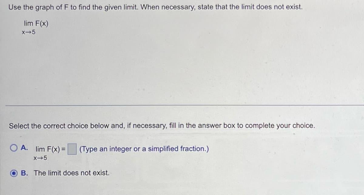 Use the graph of F to find the given limit. When necessary, state that the limit does not exist.
lim F(x)
X-5
Select the correct choice below and, if necessary, fill in the answer box to complete your choice.
O A. lim F(x) = (Type an integer or a simplified fraction.)
X-5
B. The limit does not exist.