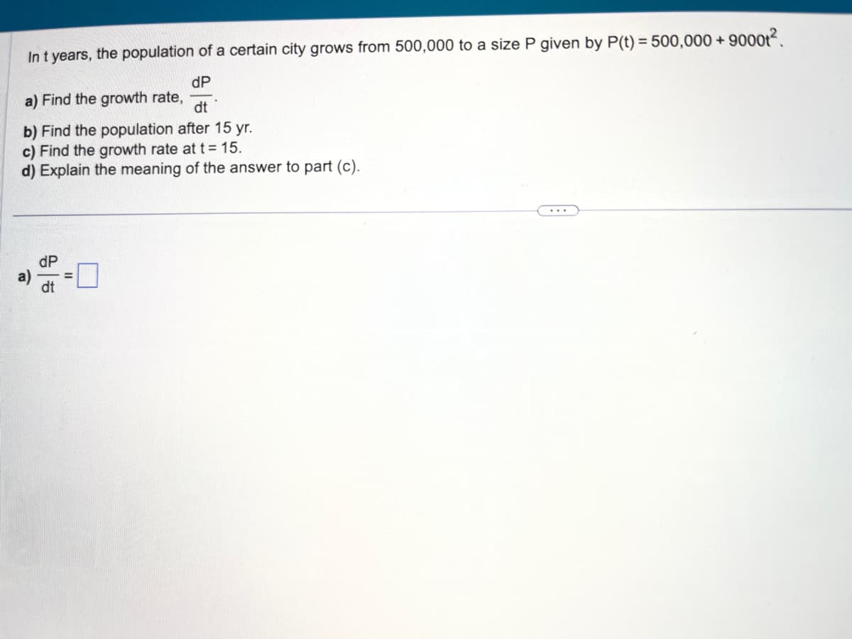 In t years, the population of a certain city grows from 500,000 to a size P given by P(t) = 500,000+ 9000t².
a) Find the growth rate,
dP
dt
b) Find the population after 15 yr.
c) Find the growth rate at t = 15.
d) Explain the meaning of the answer to part (c).
a)
dP
dt
=