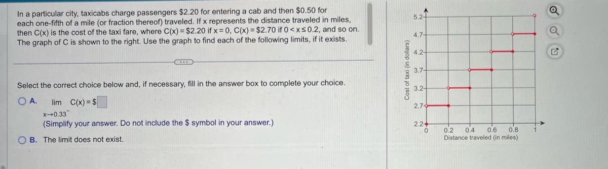 In a particular city, taxicabs charge passengers $2.20 for entering a cab and then $0.50 for
each one-fifth of a mile (or fraction thereof) traveled. If x represents the distance traveled in miles,
then C(x) is the cost of the taxi fare, where C(x) = $2.20 if x = 0, C(x) = $2.70 if 0<x<0.2, and so on.
The graph of C is shown to the right. Use the graph to find each of the following limits, if it exists.
Select the correct choice below and, if necessary, fill in the answer box to complete your choice.
O A.
lim C(x) = $
x-0.33
(Simplify your answer. Do not include the $ symbol in your answer.)
OB. The limit does not exist.
Cost of taxi (in dollars)
5.2-
4.7-
4.2-
3.7-
3.2-
2.74
2.2+
0
0.2 0.4 0.6 0.8
Distance traveled (in miles)
Q
Q