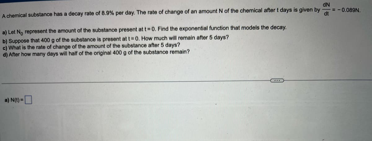 dN
A chemical substance has a decay rate of 8.9% per day. The rate of change of an amount N of the chemical after t days is given by
dt
a) Let No represent the amount of the substance present at t = 0. Find the exponential function that models the decay.
b) Suppose that 400 g of the substance is present at t = 0. How much will remain after 5 days?
c) What is the rate of change of the amount of the substance after 5 days?
d) After how many days will half of the original 400 g of the substance remain?
a) N(t)=
= -0.089N.