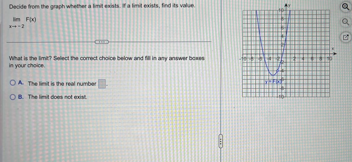 Decide from the graph whether a limit exists. If a limit exists, find its value.
lim F(x)
X→-2
...
What is the limit? Select the correct choice below and fill in any answer boxes
in your choice.
OA. The limit is the real number
OB. The limit does not exist.
10l-8
10
FR
Ay
bl
10