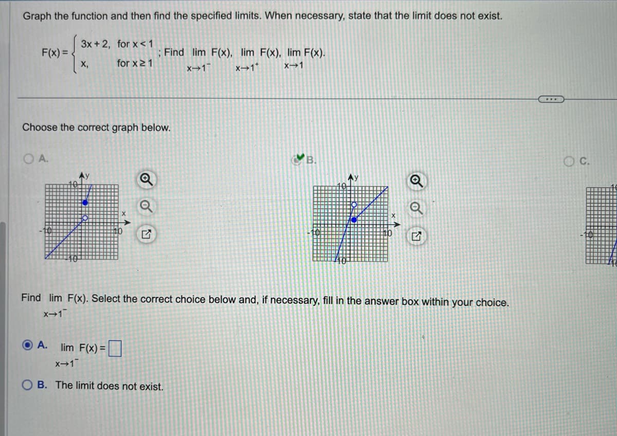 Graph the function and then find the specified limits. When necessary, state that the limit does not exist.
F(x)=
OA.
3x+2, for x < 1
O A.
X,
Choose the correct graph below.
x→1
for x ≥ 1
lim F(x)=
; Find lim F(x), lim F(x), lim F(x).
X-1 X-1*
X-1
Find lim F(x). Select the correct choice below and, if necessary, fill in the answer box within your choice.
x-1
АУ
OB. The limit does not exist.
C.