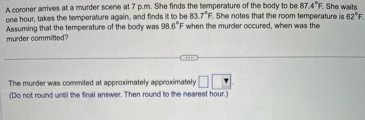 A coroner arrives at a murder scene at 7 p.m. She finds the temperature of the body to be 87.4°F. She waits
one hour, takes the temperature again, and finds it to be 83.7°F. She notes that the room temperature is 62°F.
Assuming that the temperature of the body was 98.6°F when the murder occured, when was the
murder committed?
...
The murder was commited at approximately approximately
(Do not round until the final answer. Then round to the nearest hour.)
