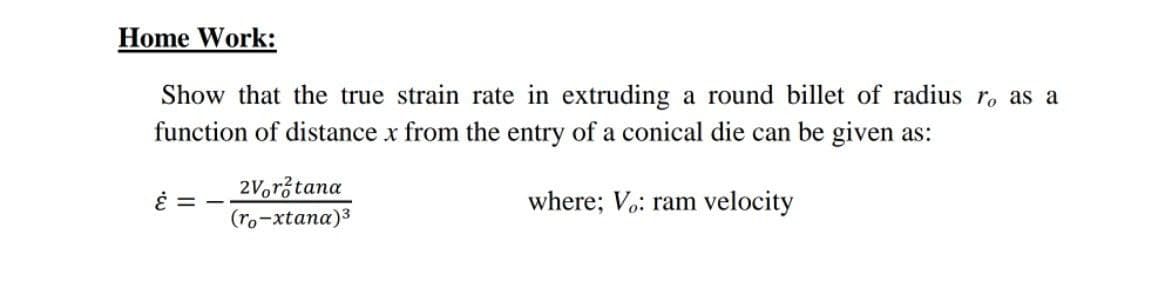 Home Work:
Show that the true strain rate in extruding a round billet of radius ro as a
function of distance x from the entry of a conical die can be given as:
2V,rž tana
where; Vo: ram velocity
(ro-xtana)3

