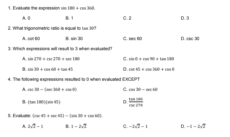 1. Evaluate the expression sin 180 + cos 360.
A. 0
В. 1
C.2
D. 3
2. What trigonometric ratio is equal to tan 30?
A. cot 60
B. sin 30
C. sec 60
D. csc 30
3. Which expressions will result to 3 when evaluated?
A. sin 270 + csc 270 + sec 180
C. sin 0 + cos 90 + tan 180
B. sin 30 + cos 60 + tan 45
D. cot 45 + cos 360 + cos 0
4. The following expressions resulted to 0 when evaluated EXCEPT
A. csc 30 – (sec 360 + cos 0)
C. cos 30 – sec 60
tan 180
D.
csc 270
B. (tan 180)(sin 45)
5. Evaluate: (csc 45 + sec 45) – (sin 30 + cos 60).
A. 2/2 – 1
B. 1– 2/2
C. -2v2 – 1
D. –1 – 2/2
