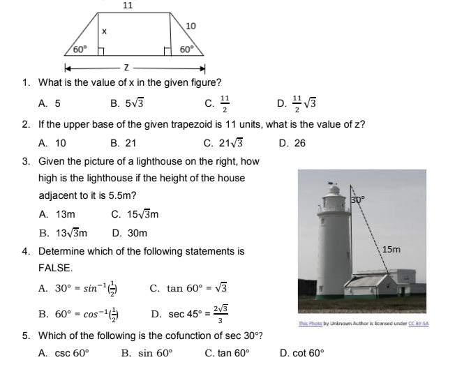 11
10
60°
60°
1. What is the value of x in the given figure?
А. 5
B. 5V3
c. !
D. V3
2. If the upper base of the given trapezoid is 11 units, what is the value of z?
C. 21/3
A. 10
В. 21
D. 26
3. Given the picture of a lighthouse on the right, how
high is the lighthouse if the height of the house
adjacent to it is 5.5m?
C. 15/3m
A. 13m
В. 13/Зm
D. 30m
4. Determine which of the following statements is
15m
FALSE.
A. 30° = sin='G
C. tan 60° = V3
В. 60° - соs"
23
D. sec 45° =
This Photo by Unknown Author is licensed under CEBY SA
5. Which of the following is the cofunction of sec 30°?
A. csc 60°
B. sin 60°
C. tan 60°
D. cot 60°
