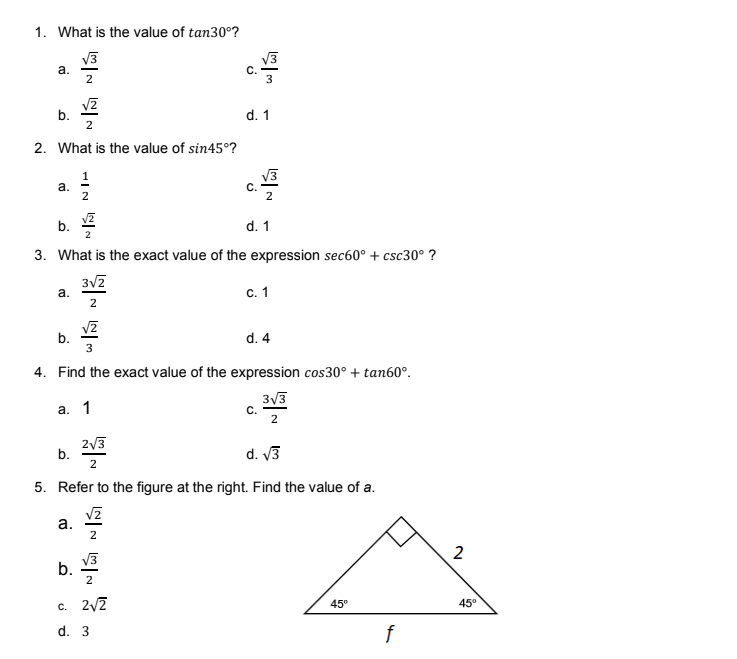 1. What is the value of tan30°?
V3
a.
V3
C.
3
b.
2
d. 1
2. What is the value of sin45°?
a.
2
V3
C.
2
b.
2
d. 1
3. What is the exact value of the expression sec60° + csc30° ?
а.
c.1
b.
3
d. 4
4. Find the exact value of the expression cos30° + tan60°.
3/3
С.
2
а. 1
2/3
b.
2
d. V3
5. Refer to the figure at the right. Find the value of a.
а.
2
V3
c. 2/2
45°
45°
d. 3
f
2.
