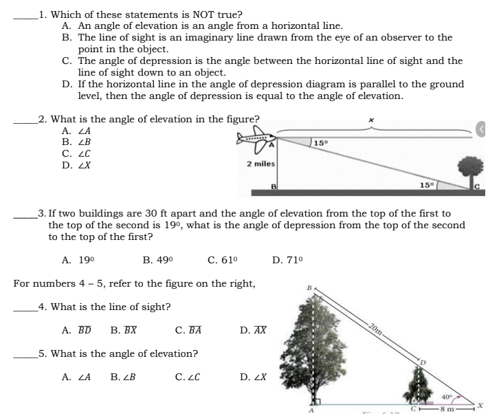 _1. Which of these statements is NOT true?
A. An angle of elevation is an angle from a horizontal line.
B. The line of sight is an imaginary line drawn from the eye of an observer to the
point in the object.
C. The angle of depression is the angle between the horizontal line of sight and the
line of sight down to an object.
D. If the horizontal line in the angle of depression diagram is parallel to the ground
level, then the angle of depression is equal to the angle of elevation.
_2. What is the angle of elevation in the figure?
A. ZA
В. 2В
C. ZC
15°
D. ZX
2 miles
15°
_3. If two buildings are 30 ft apart and the angle of elevation from the top of the first to
the top of the second is 190, what is the angle of depression from the top of the second
to the top of the first?
A. 190
В. 490
С. 610
D. 710
For numbers 4 - 5, refer to the figure on the right,
4. What is the line of sight?
20m-
А. BD
В. ВХ
С. ВА
D. AX
_5. What is the angle of elevation?
А. LA
В. 2В
C. LC
D. ZX
40
8 m
