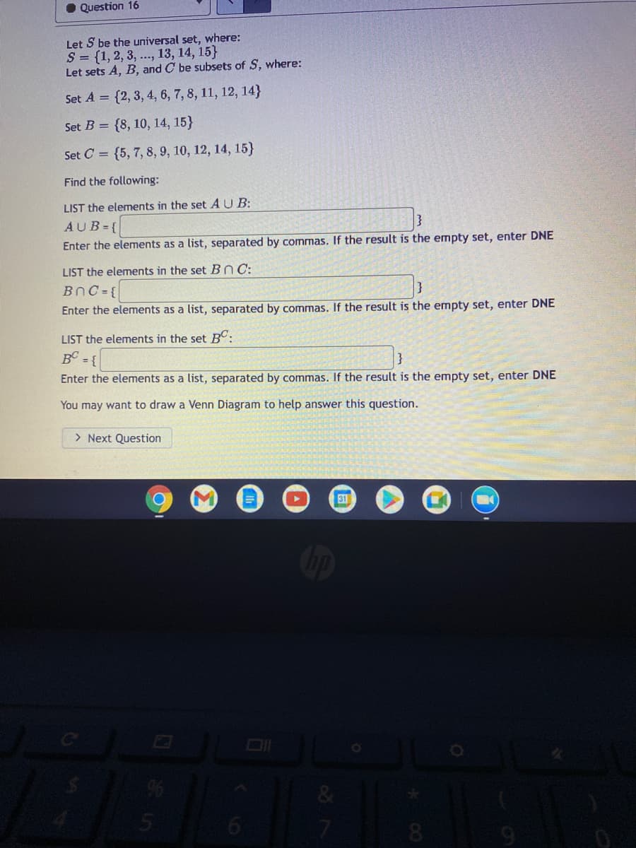 O Question 16
Let S be the universal set, where:
S = {1, 2, 3, ..., 13, 14, 15}
Let sets A, B, and C be subsets of S, where:
Set A = {2, 3, 4, 6, 7, 8, 11, 12, 14}
Set B = {8, 10, 14, 15}
Set C = {5, 7, 8, 9, 10, 12, 14, 15}
Find the following:
LIST the elements in the set AU B:
AUB={
Enter the elements as a list, separated by commas. If the result is the empty set, enter DNE
LIST the elements in the set Bn C:
BnC ={
Enter the elements as a list, separated by commas. If the result is the empty set, enter DNE
LIST the elements in the set BC:
B = {
Enter the elements as a list, separated by commas. If the result is the empty set, enter DNE
You may want to draw a Venn Diagram to help answer this question.
> Next Question
31
&
7.
