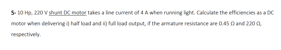 5- 10 Hp, 220 V shunt DC motor takes a line current of 4 A when running light. Calculate the efficiencies as a DC
motor when delivering i) half load and ii) full load output, if the armature resistance are 0.45 Q and 220 Q,
respectively.
