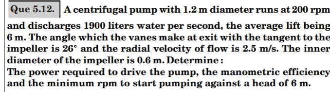 Que 5.12. A centrifugal pump with 1.2 m diameter runs at 200 rpm
and discharges 1900 liters water per second, the average lift being
6 m. The angle which the vanes make at exit with the tangent to the
impeller is 26° and the radial velocity of flow is 2.5 m/s. The inner
diameter of the impeller is 0.6 m. Determine:
The power required to drive the pump, the manometric efficiency
and the minimum rpm to start pumping against a head of 6 m.
