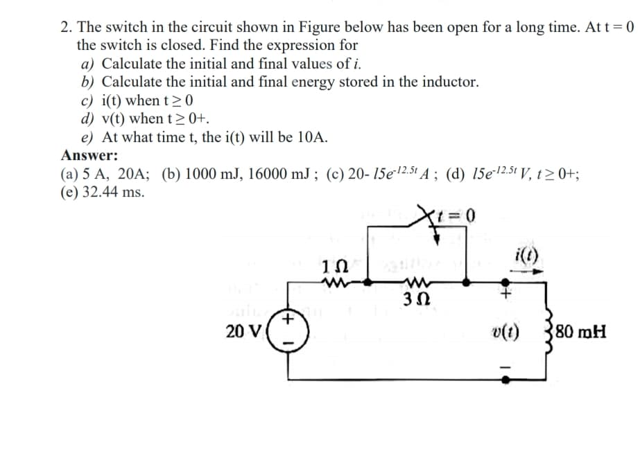 2. The switch in the circuit shown in Figure below has been open for a long time. At t = 0
the switch is closed. Find the expression for
a) Calculate the initial and final values of i.
b) Calculate the initial and final energy stored in the inductor.
c) i(t) when t>0
d) v(t) when t>0+.
e) At what time t, the i(t) will be 10A.
Answer:
(a) 5 A, 20A; (b) 1000 mJ, 16000 mJ ; (c) 20- 15e2.51 A ; (d) 15e*12.51 V, t> 0+;
(e) 32.44 ms.
i(1)
3Ω
20 V
v(t)
80 mH
