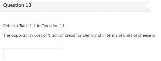 Question 13
Refer to Table 1-1 in Question 11.
The opportunity cost of 1 unit of bread for Derryland in terms of units of cheese is
