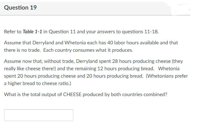 Question 19
Refer to Table 1-1 in Question 11 and your answers to questions 11-18.
Assume that Derryland and Whetonia each has 40 labor hours available and that
there is no trade. Each country consumes what it produces.
Assume now that, without trade, Derryland spent 28 hours producing cheese (they
really like cheese there!) and the remaining 12 hours producing bread. Whetonia
spent 20 hours producing cheese and 20 hours producing bread. (Whetonians prefer
a higher bread to cheese ratio.)
What is the total output of CHEESE produced by both countries combined?
