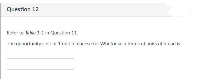 Question 12
Refer to Table 1-1 in Question 11.
The opportunity cost of 1 unit of cheese for Whetonia in terms of units of bread is
