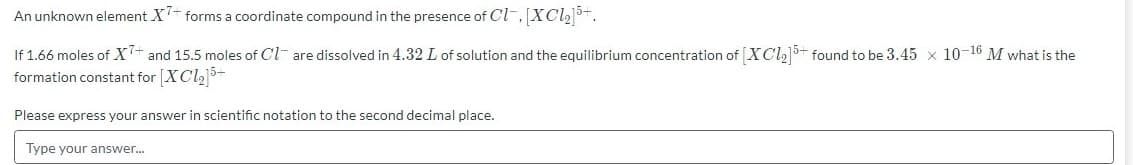 An unknown element X- forms a coordinate compound in the presence of Cl-, XCl2+.
If 1.66 moles of X+ and 15.5 moles of Cl- are dissolved in 4.32 L of solution and the equilibrium concentration of [XCl,5+ found to be 3.45 x 10-16 M what is the
formation constant for [XCl+
Please express your answer in scientific notation to the second decimal place.
Type your answer.
