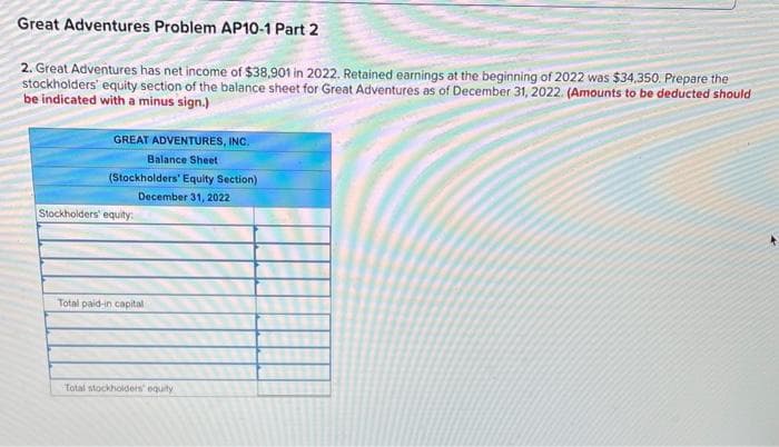 Great Adventures Problem AP10-1 Part 2
2. Great Adventures has net income of $38,901 in 2022. Retained earnings at the beginning of 2022 was $34,350. Prepare the
stockholders' equity section of the balance sheet for Great Adventures as of December 31, 2022. (Amounts to be deducted should
be indicated with a minus sign.)
GREAT ADVENTURES, INC.
Balance Sheet
(Stockholders' Equity Section)
December 31, 2022
Stockholders' equity:
Total paid-in capital
Total stockholders' equity