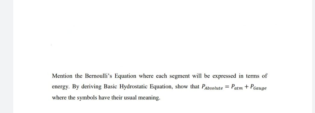 Mention the Bernoulli's Equation where each segment will be expressed in terms of
energy. By deriving Basic Hydrostatic Equation, show that PAbsolute = Patm + Pgauge
where the symbols have their usual meaning.
