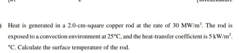 ) Heat is generated in a 2.0-cm-square copper rod at the rate of 30 MW/m³. The rod is
exposed to a convection environment at 25°C, and the heat-transfer coefficient is 5 kW/m?.
°C. Calculate the surface temperature of the rod.
