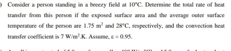 ) Consider a person standing in a breezy field at 10°C. Determine the total rate of heat
transfer from this person if the exposed surface area and the average outer surface
temperature of the person are 1.75 m² and 28°C, respectively, and the convection heat
transfer coefficient is 7 W/m2.K. Assume, ɛ = 0.95.
