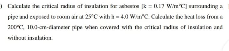 ) Calculate the critical radius of insulation for asbestos [k = 0.17 W/m°C] surrounding a
%3D
pipe and exposed to room air at 25°C with h = 4.0 W/m°C. Calculate the heat loss from a
200°C, 10.0-cm-diameter pipe when covered with the critical radius of insulation and
without insulation.
