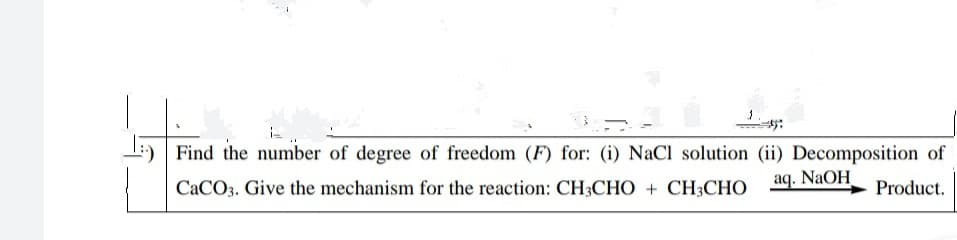 I:) Find the number of degree of freedom (F) for: (i) NaCI solution (ii) Decomposition of
CACO3. Give the mechanism for the reaction: CH3CHO + CH3CHO
aq. NaOH
Product.
