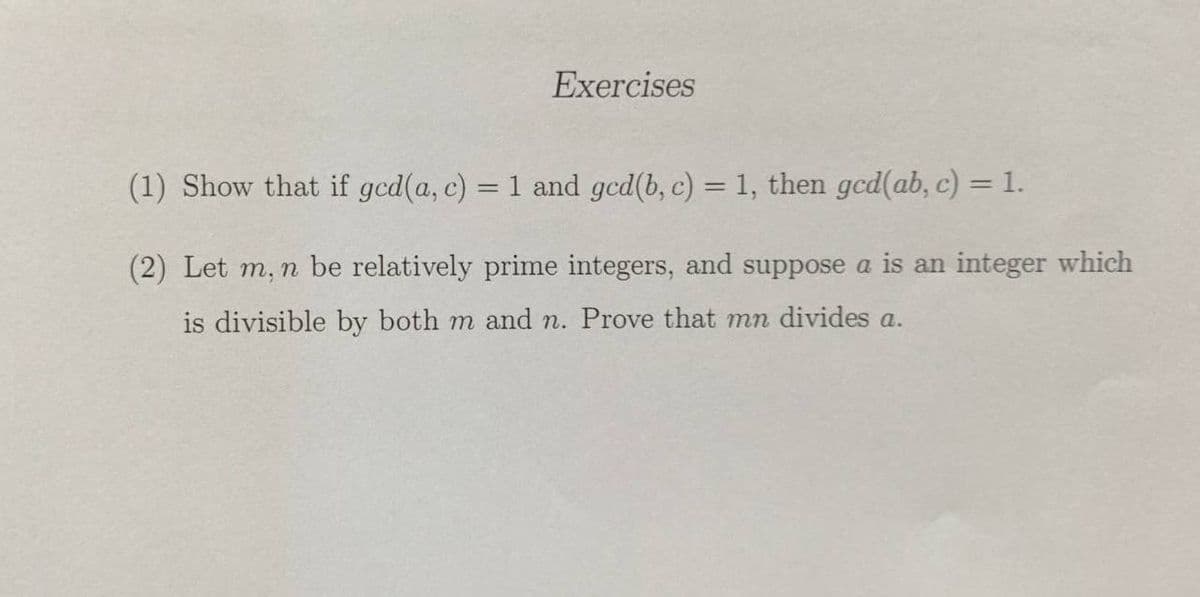 Exercises
(1) Show that if gcd(a, c) = 1 and gcd(b, c) = 1, then gcd(ab, c) = 1.
%3D
(2) Let m, n be relatively prime integers, and suppose a is an integer which
is divisible by both m and n. Prove that mn divides a.
