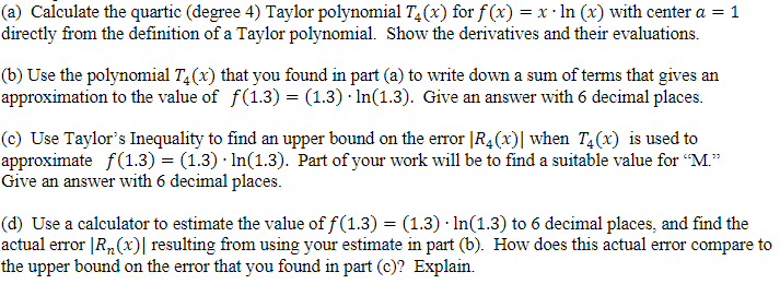 (a) Calculate the quartic (degree 4) Taylor polynomial T4(x) for f(x) = x · ln (x) with center a = 1
directly from the definition of a Taylor polynomial. Show the derivatives and their evaluations.
(b) Use the polynomial T₁ (x) that you found in part (a) to write down a sum of terms that gives an
approximation to the value of f(1.3) = (1.3) In(1.3). Give an answer with 6 decimal places.
(c) Use Taylor's Inequality to find an upper bound on the error |R₂(x)] when T₁(x) is used to
approximate ƒ(1.3) = (1.3) In(1.3). Part of your work will be to find a suitable value for "M."
Give an answer with 6 decimal places.
(d) Use a calculator to estimate the value of ƒ(1.3) = (1.3) · In(1.3) to 6 decimal places, and find the
actual error [R₂(x)| resulting from using your estimate in part (b). How does this actual error compare to
the upper bound on the error that you found in part (c)? Explain.