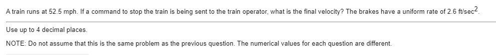 A train runs at 52.5 mph. If a command to stop the train is being sent to the train operator, what is the final velocity? The brakes have a uniform rate of 2.6 ft/sec2.
Use up to 4 decimal places.
NOTE: Do not assume that this is the same problem as the previous question. The numerical values for each question are different.
