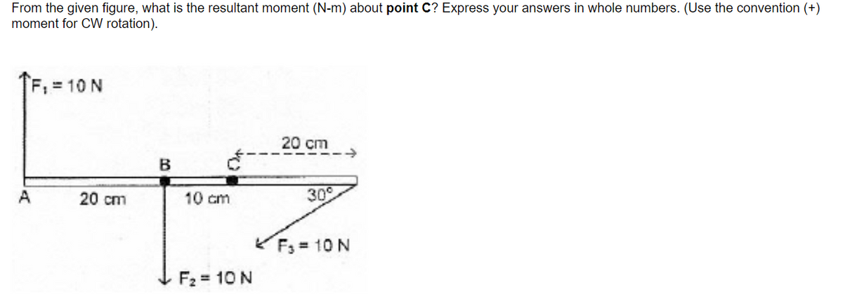 From the given figure, what is the resultant moment (N-m) about point C? Express your answers in whole numbers. (Use the convention (+)
moment for CW rotation).
F, = 10 N
20 cm
A
20 cm
10 cm
30°
F; = 10 N
F2 = 10 N
