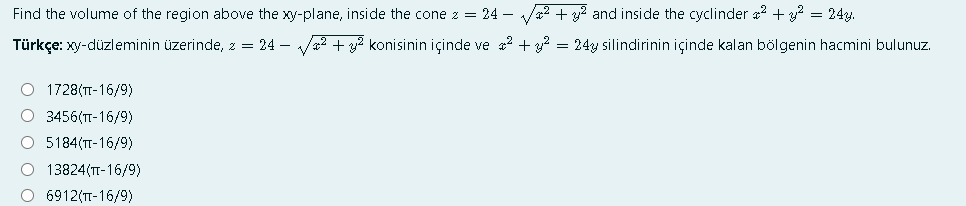 Find the volume of the region above the xy-plane, inside the cone z = 24 –
Va2 + y2 and inside the cyclinder a? + y? = 24y.
Türkçe: xy-düzleminin üzerinde, z = 24 – V2 + y? konisinin içinde ve a2 + y? = 24y silindirinin içinde kalan bölgenin hacmini bulunuz.
O 1728(T-16/9)
О 3456(п-16/9)
O 5184(TT-16/9)
O 13824(TT-16/9)
O 6912(T-16/9)
