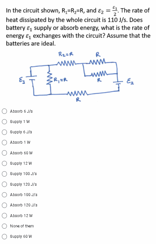 In the circuit shown, R,=R2=R, and ɛ2 =. The rate of
heat dissipated by the whole circuit is 110 J/s. Does
battery & supply or absorb energy, what is the rate of
energy & exchanges with the circuit? Assume that the
batteries are ideal.
Rz=R
R
ER,ER
Ez
R
Absorb 6 J/s
Supply 1 W
Supply 6 J/s
Absorb 1 W
Absorb 60 W
Supply 12 W
Supply 100 J/s
Supply 120 J/s
Absorb 100 J/s
Absorb 120 J/s
Absorb 12 W
None of them
Supply 60 W
