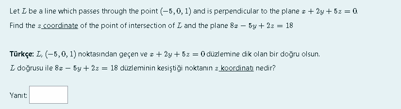 Let L be a line which passes through the point (-5,0, 1) and is perpendicular to the plane * + 2y + 52 = 0.
Find the z coordinate of the point of intersection of L and the plane 8* – 5y + 2z = 18
Türkçe: L, (-5,0, 1) noktasından geçen ve a + 2y + 5z = 0 düzlemine dik olan bir doğru olsun.
L doğrusu ile 8* – 5y + 2z = 18 düzleminin kesiştiği noktanın z koordinati nedir?
Yanıt:
