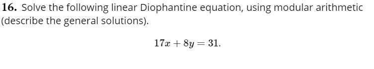 16. Solve the following linear Diophantine equation, using modular arithmetic
(describe the general solutions).
17x + 8y = 31.

