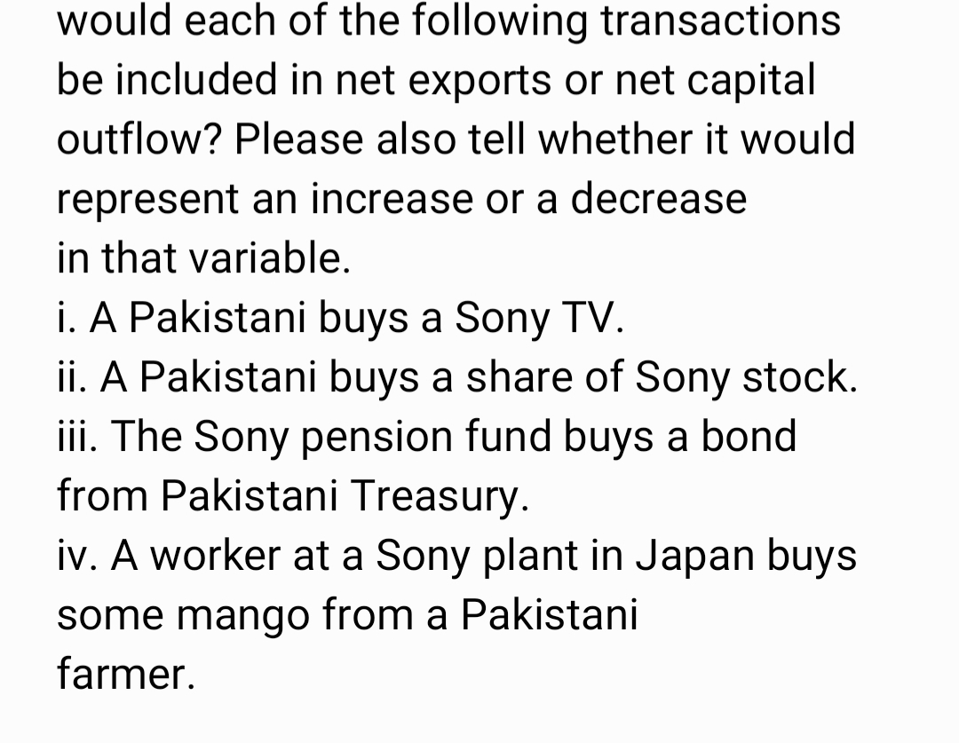 would each of the following transactions
be included in net exports or net capital
outflow? Please also tell whether it would
represent an increase or a decrease
in that variable.
i. A Pakistani buys a Sony TV.
ii. A Pakistani buys a share of Sony stock.
iii. The Sony pension fund buys a bond
from Pakistani Treasury.
iv. A worker at a Sony plant in Japan buys
some mango from a Pakistani
farmer.
