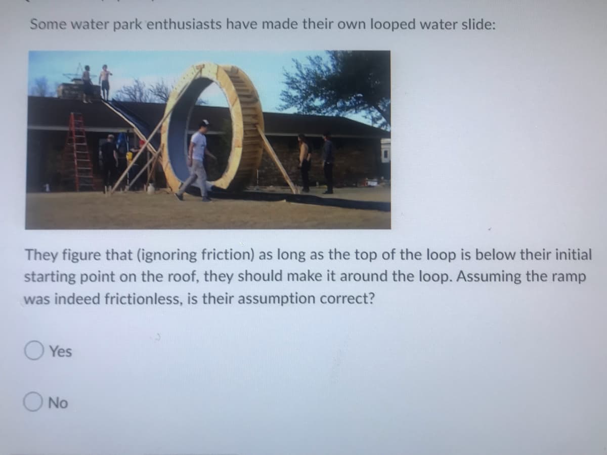Some water park enthusiasts have made their own looped water slide:
They figure that (ignoring friction) as long as the top of the loop is below their initial
starting point on the roof, they should make it around the loop. Assuming the ramp
was indeed frictionless, is their assumption correct?
Yes
No