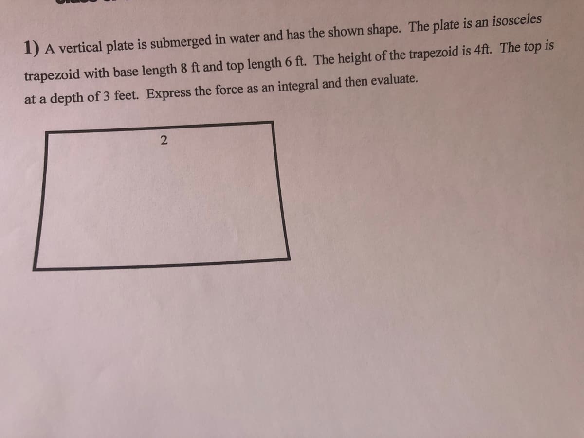 1) A vertical plate is submerged in water and has the shown shape. The plate is an isosceles
trapezoid with base length 8 ft and top length 6 ft. The height of the trapezoid is 4ft. The top is
at a depth of 3 feet. Express the force as an integral and then evaluate.
