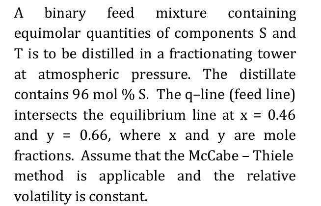 A binary feed mixture containing
equimolar quantities of components S and
T is to be distilled in a fractionating tower
at atmospheric pressure. The distillate
contains 96 mol % S. The q-line (feed line)
intersects the equilibrium line at x = 0.46
and y = 0.66, where x and y are mole
fractions. Assume that the McCabe - Thiele
method is applicable and the relative
volatility is constant.