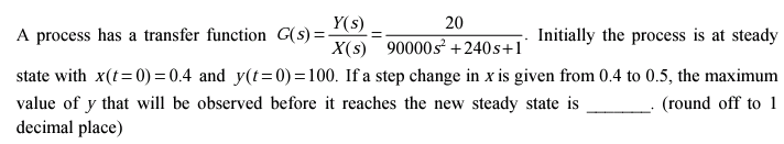 A process has a transfer function G(s)=-
Y(s)
X(s) 90000s² +240s+1
Initially the process is at steady
state with x(t=0)=0.4 and y(t=0)=100. If a step change in x is given from 0.4 to 0.5, the maximum
value of y that will be observed before it reaches the new steady state is
(round off to 1
decimal place)
20