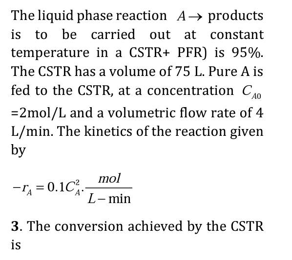 The liquid phase reaction A→ products
is to be carried out at constant
temperature in a CSTR+ PFR) is 95%.
The CSTR has a volume of 75 L. Pure A is
fed to the CSTR, at a concentration CAO
= 2mol/L and a volumetric flow rate of 4
L/min. The kinetics of the reaction given
by
mol
L- min
-A=0.1C₁.-
0.10².
3. The conversion achieved by the CSTR
is
