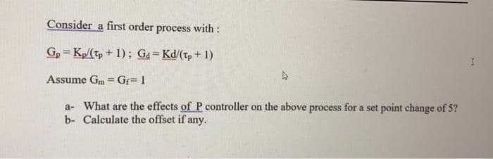 Consider a first order process with:
GpKp/(tp + 1); Gd=Kd/(tp + 1)
=
Assume Gm Gf=1
a- What are the effects of P controller on the above process for a set point change of 5?
b- Calculate the offset if any.