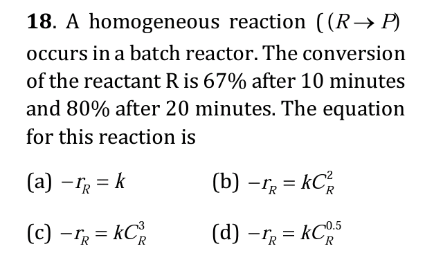18. A homogeneous reaction ((R→P)
occurs in a batch reactor. The conversion
of the reactant R is 67% after 10 minutes
and 80% after 20 minutes. The equation
for this reaction is
(a) — r = k
(c) - IR = KC²
R
(b) -TR = KC²
R
(d) - TR = KCR.5