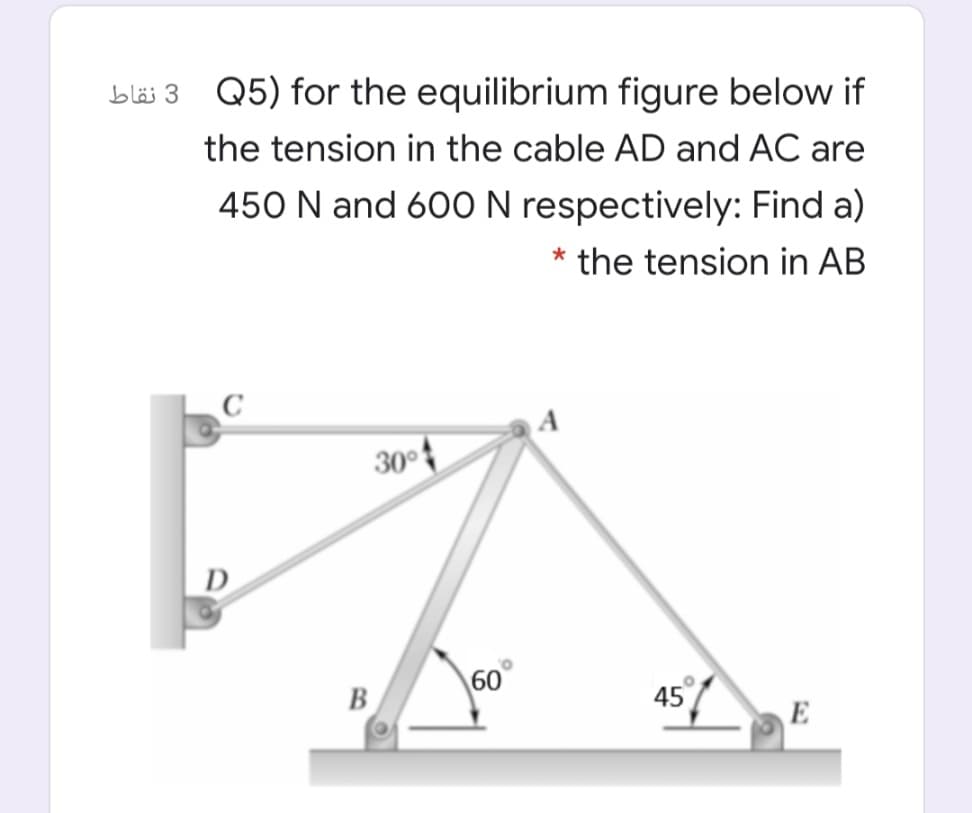 bläi 3 Q5) for the equilibrium figure below if
the tension in the cable AD and AC are
450 N and 600N respectively: Find a)
* the tension in AB
A
30°
D
60
B
45
E
