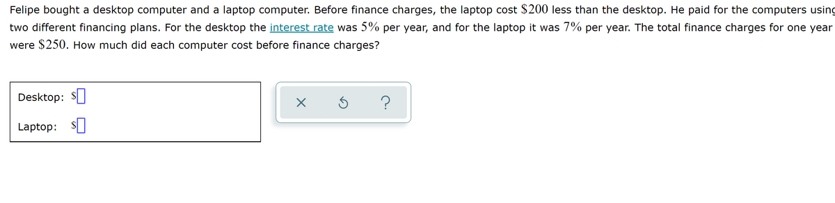 Felipe bought a desktop computer and a laptop computer. Before finance charges, the laptop cost $200 less than the desktop. He paid for the computers using
two different financing plans. For the desktop the interest rate was 5% per year, and for the laptop it was 7% per year. The total finance charges for one year
were $250. How much did each computer cost before finance charges?
Desktop: $
Laptop: $|
