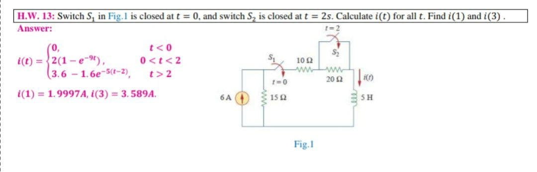 H.W. 13: Switch S, in Fig.1 is closed at t = 0, and switch S, is closed at t = 2s. Calculate i(t) for all t. Find i(1) and i(3).
Answer:
t=2
0,
t<0
i(t) = {2(1 - e-9t),
(3.6 1.6e-5(t-2),
0 <t< 2
10Ω
ww ww
t>2
20 2
t=0
i(1) = 1.9997A, i(3) = 3.589A.
6A
SH
15Q
Fig.1
