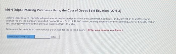 M6-4 (Algo) Inferring Purchases Using the Cost of Goods Sold Equation [LO 6-3]
Marcy's Incorporated, operates department stores located primarily in the Southwest, Southeast, and Midwest. In its 2019 second-
quarter report, the company reported Cost of Goods Sold of $8,700 million, ending inventory for the second quarter of $10,800 million,
and ending inventory for the previous quarter of $10,100 million
Determine the amount of merchandise purchases for the second quarter. (Enter your answer in millions.)
Merchandise Purchases
million