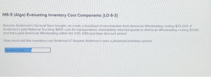 M6-5 (Algo) Evaluating Inventory Cost Components [LO 6-3]
Assume Anderson's General Store bought, on credit, a truckload of merchandise from American Wholesaling costing $25,000. It
Anderson's paid National Trucking $850 cash for transportation, immediately returned goods to American Wholesaling costing $1,100,
and then paid American Wholesaling within the 1/30, n/60 purchase discount period
How much did this inventory cost Anderson's? Assume Anderson's uses a perpetual inventory system
Inventory Cost