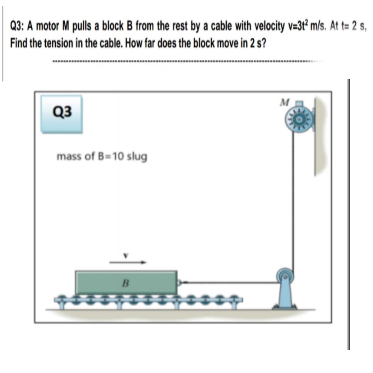 Q3: A motor M pulls a block B from the rest by a cable with velocity v=3t² m/s. At t= 2 s,
Find the tension in the cable. How far does the block move in 2 s?
M
Q3
mass of B=10 slug
