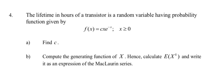 4.
The lifetime in hours of a transistor is a random variable having probability
function given by
f(x) = cxe*; x≥0
a)
Find c.
b)
Compute the generating function of X. Hence, calculate E(X) and write
it as an expression of the MacLaurin series.